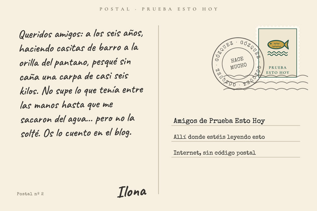 Reverso de una postal escrito a mano: «Queridos amigos: a los seis años, haciendo casitas de barro, pesqué sin caña una carpa de casi seis kilos. No supe lo que tenía entre las manos hasta que me sacaron del agua… pero no la solté. Os lo cuento en el blog. Ilona». Sello con un pez, matasellos de Gózquez, «hace mucho», y dirigida a los Amigos de Prueba Esto Hoy.